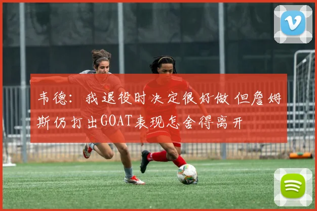 韦德：我退役时决定很好做 但詹姆斯仍打出GOAT表现怎舍得离开