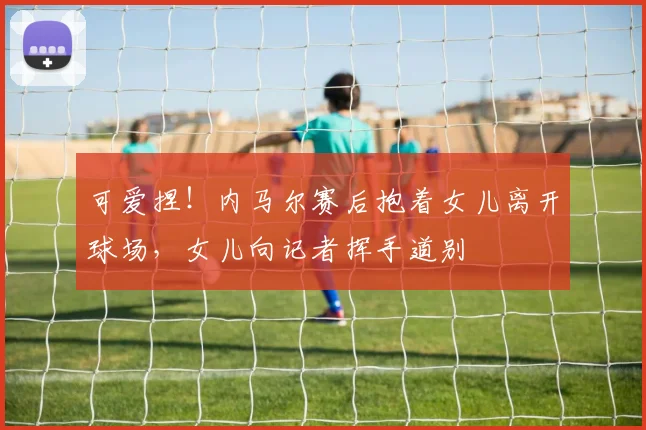 可爱捏！内马尔赛后抱着女儿离开球场，女儿向记者挥手道别